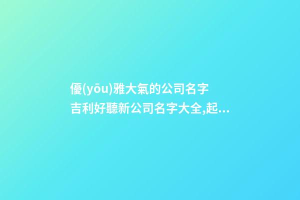 優(yōu)雅大氣的公司名字 吉利好聽新公司名字大全,起名之家
